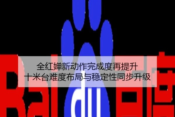 全红婵新动作完成度再提升 十米台难度布局与稳定性同步升级
